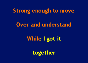 Strong enough to move

Over and understand

While I got it

together