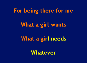 For being there for me

What a girl wants

What a girl needs

Whatever
