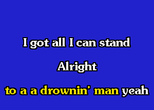 I got all I can stand

Alright

to a a drownin' man yeah