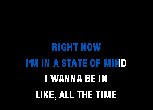 RIGHT NOW

I'M IN A STRTE OF MIND
I WANNA BE I
LIKE, ALL THE TIME