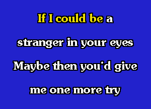 If I could be a
stranger in your eyes
Maybe then you'd give

me one more try