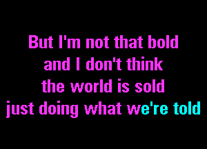 But I'm not that hold
and I don't think

the world is sold
just doing what we're told