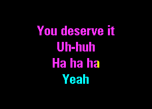 You deserve it
Uh-huh

Ha ha ha
Yeah