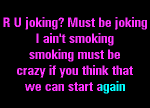 R U inking? Must be ioking
I ain't smoking
smoking must be
crazy if you think that
we can start again