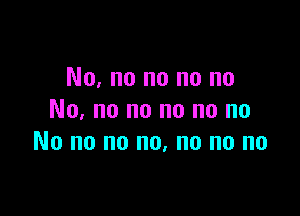 No, no no no no

No. no no no no no
No no no no, no no no