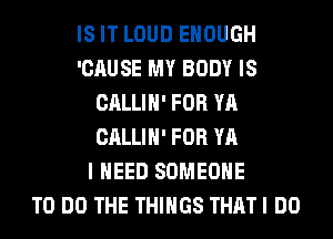 IS IT LOUD ENOUGH
'CAUSE MY BODY IS
CALLIH' FOR YA
CALLIH' FOR YA
I NEED SOMEONE
TO DO THE THINGS THAT I DO
