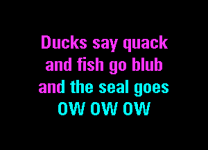 Ducks say quack
and fish go hlub

and the seal goes
0W 0W 0W
