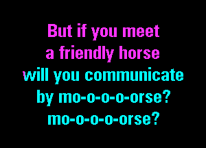 But if you meet
a friendly horse

will you communicate
by mo-o-o-o-orse?
mo-o-o-o-orse?