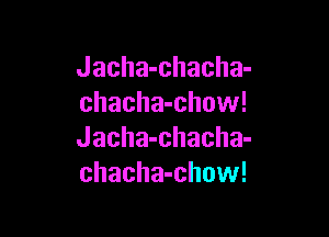 Jacha-chacha-
chacha-chow!

Jacha-chacha-
chacha-chow!