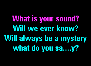 What is your sound?
Will we ever know?

Will always be a mystery
what do you sa....y?