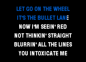 LET GO ON THE WHEEL
IT'S THE BULLET LANE
HOW I'M SEEIN' RED
HOT THINKIH' STRAIGHT
BLURBIH' ALL THE LINES

YOU INTOXICATE ME I