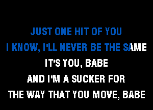 JUST OHE HIT OF YOU
I KNOW, I'LL NEVER BE THE SAME
IT'S YOU, BABE
AND I'M A SUCKER FOR
THE WAY THAT YOU MOVE, BABE