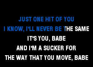 JUST OHE HIT OF YOU
I KNOW, I'LL NEVER BE THE SAME
IT'S YOU, BABE
AND I'M A SUCKER FOR
THE WAY THAT YOU MOVE, BABE