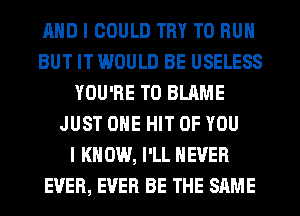 AND I COULD TRY TO RUN
BUT IT WOULD BE USELESS
YOU'RE T0 BLAME
JUST OHE HIT OF YOU
I K 0W, I'LL NEVER
EVER, EVER BE THE SAME
