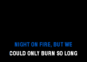 HIGHT ON FIRE, BUT WE
GOULD ONLY BURN SO LONG