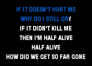 IF IT DOESN'T HURT ME
WHY DO I STILL CRY
IF IT DIDN'T KILL ME
THE I'M HALF ALIVE
HALF ALIVE
HOW DID WE GET SO FAR GONE