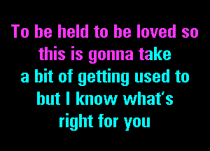 To be held to he loved so
this is gonna take
a hit of getting used to
but I know what's
right for you