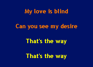 My love is blind
Can you see my desire

That's the way

That's the way