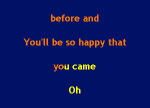before and

You'll be so happy that

you came

Oh
