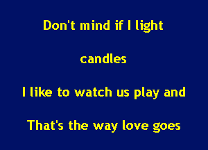 Don't mind if I light

candles

I like to watch us play and

That's the way love goes