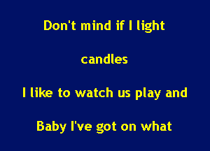 Don't mind if I light
candles

I like to watch us play and

Baby I've got on what