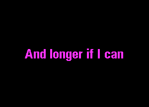And longer if I can