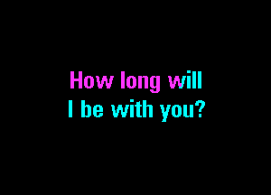 How long will

I be with you?