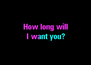 How long will

I want you?