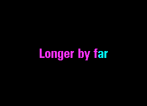 Longer by far