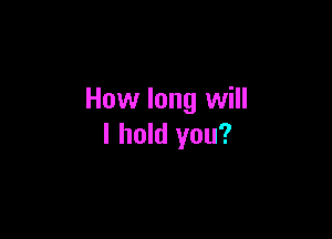 How long will

I hold you?
