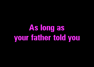 As long as

your father told you