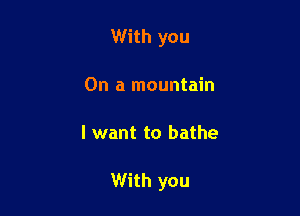 With you
On a mountain

I want to bathe

With you