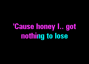 'Cause honey l.. got

nothing to lose