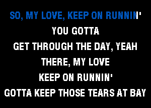 80, MY LOVE, KEEP ON RUHHIH'
YOU GOTTA
GET THROUGH THE DAY, YEAH
THERE, MY LOVE
KEEP ON RUHHIH'
GOTTA KEEP THOSE TEARS AT BAY