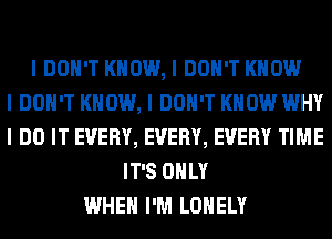 I DON'T KNOW, I DON'T KNOW
I DON'T KNOW, I DON'T KNOW WHY
I DO IT EVERY, EVERY, EVERY TIME
IT'S OIILY
WHEN I'M LONELY