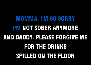 MOMMA, I'M SO SORRY
I'M NOT SOBER AHYMORE
AND DADDY, PLEASE FORGIVE ME
FOR THE DRINKS
SPILLED ON THE FLOOR