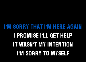 I'M SORRY THAT I'M HERE AGAIN
I PROMISE I'LL GET HELP
IT WASH'T MY INTENTION
I'M SORRY T0 MYSELF