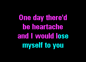 One day there'd
be heartache

and I would lose
myself to you