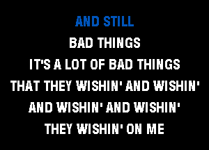 AND STILL
BAD THINGS
IT'S A LOT OF BAD THINGS
THAT THEY WISHIH' AND WISHIH'
AND WISHIH' AND WISHIH'
THEY WISHIH' ON ME