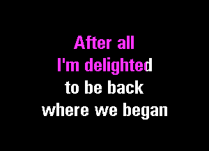 After all
I'm delighted

to be back
where we began