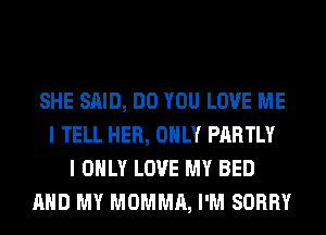 SHE SAID, DO YOU LOVE ME
I TELL HER, ONLY PARTLY
I ONLY LOVE MY BED
AND MY MOMMA, I'M SORRY