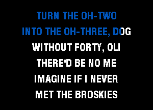 TURN THE OH-TWO
INTO THE OH-THREE, DOG
WITHOUT FORTY, OLI
THERE'D BE H0 ME
IMAGINE IF I NEVER
MET THE BROSKIES