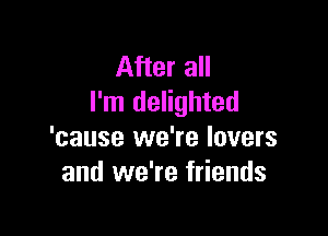 After all
I'm delighted

'cause we're lovers
and we're friends