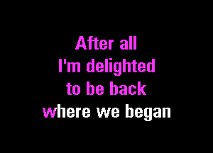 After all
I'm delighted

to be back
where we began