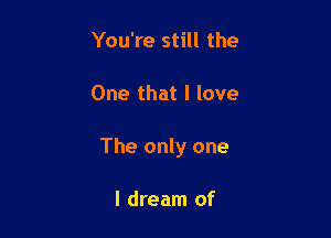You're still the

One that I love

The only one

I dream of