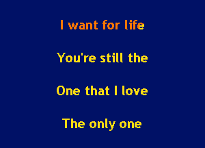 I want for life

You're still the

One that I love

The only one