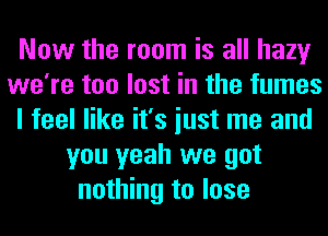 Now the room is all hazy
we're too lost in the fumes
I feel like it's iust me and
you yeah we got
nothing to lose