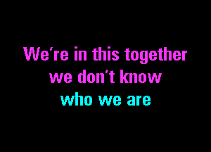 We're in this together

we don't know
who we are