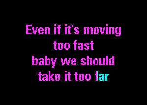 Even if it's moving
mama

baby we should
take it too far