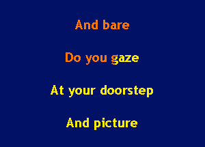 And bare

Do you gaze

At your doorstep

And picture